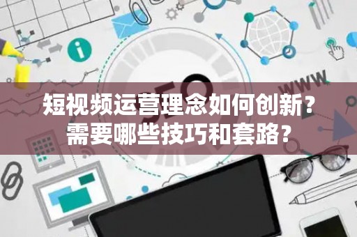 短视频运营理念如何创新？需要哪些技巧和套路？