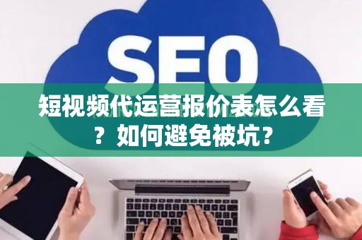 短视频代运营报价表怎么看？如何避免被坑？